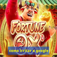 como irritar o google